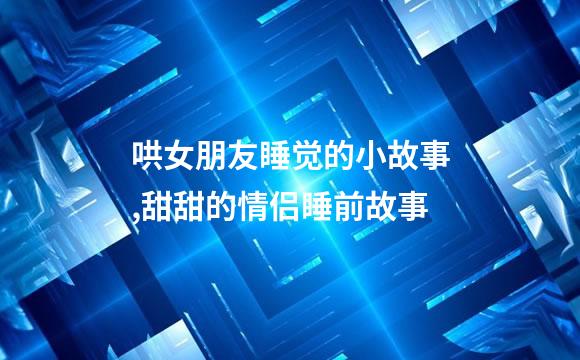 哄女朋友睡觉的小故事,甜甜的情侣睡前故事