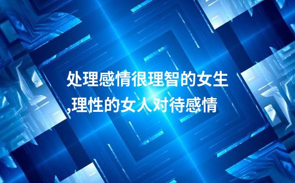 处理感情很理智的女生,理性的女人对待感情