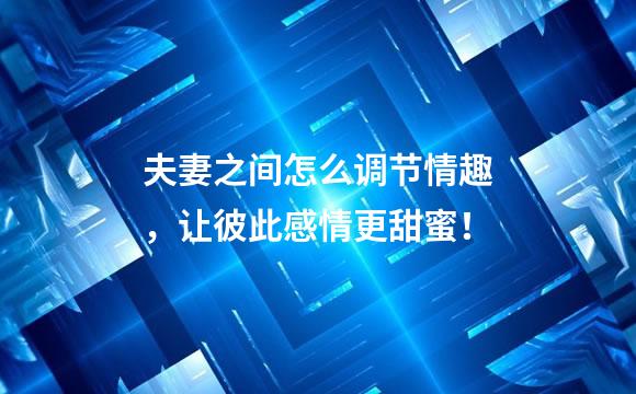 夫妻之间怎么调节情趣，让彼此感情更甜蜜！