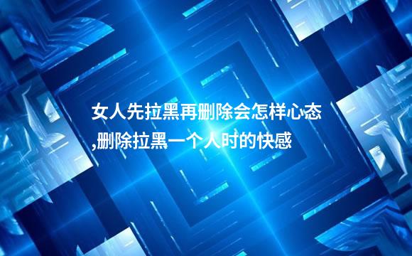 女人先拉黑再删除会怎样心态,删除拉黑一个人时的快感