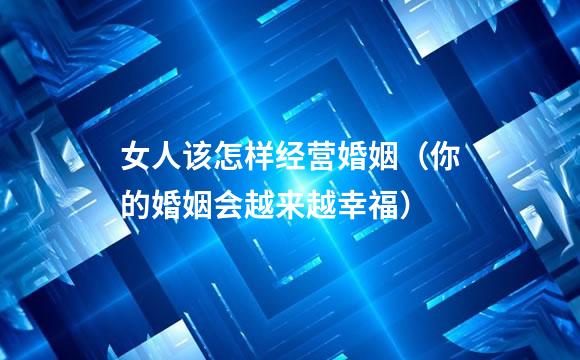 女人该怎样经营婚姻（你的婚姻会越来越幸福）