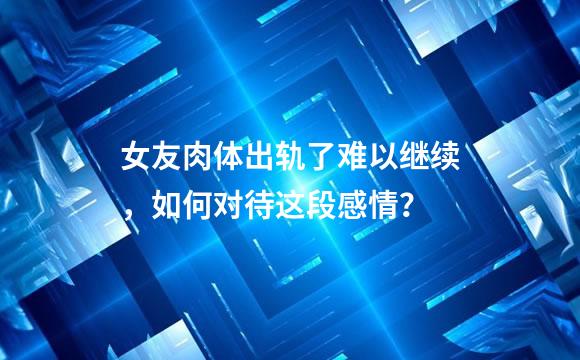 女友肉体出轨了难以继续，如何对待这段感情？