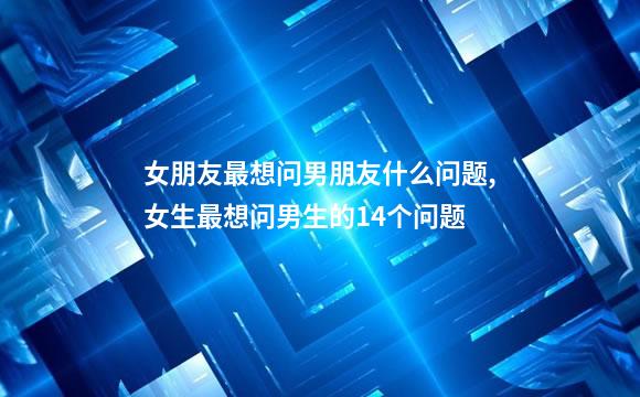 女朋友最想问男朋友什么问题,女生最想问男生的14个问题