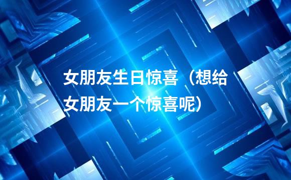 女朋友生日惊喜（想给女朋友一个惊喜呢）