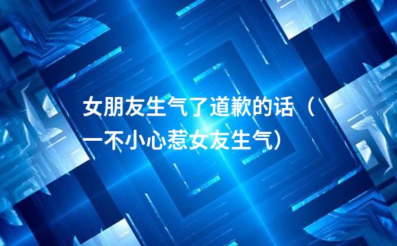 女朋友生气了道歉的话（一不小心惹女友生气）