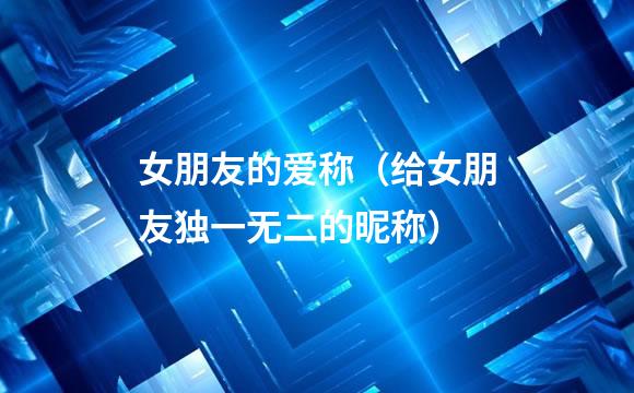 女朋友的爱称（给女朋友独一无二的昵称）