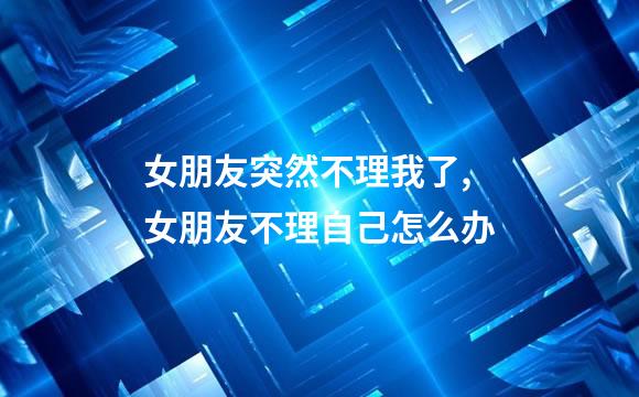 女朋友突然不理我了,女朋友不理自己怎么办