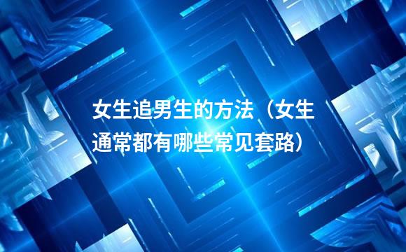 女生追男生的方法（女生通常都有哪些常见套路）