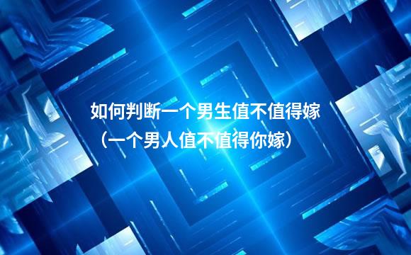 如何判断一个男生值不值得嫁（一个男人值不值得你嫁）