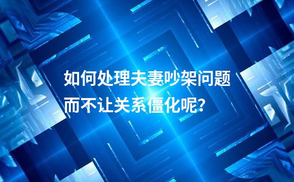 如何处理夫妻吵架问题而不让关系僵化呢？