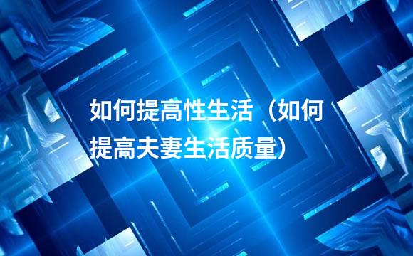 如何提高性生活（如何提高夫妻生活质量）