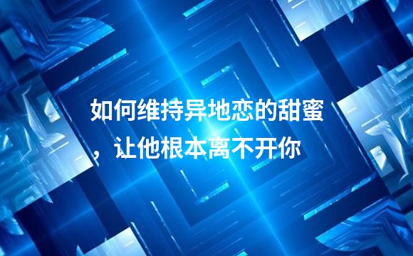 如何维持异地恋的甜蜜，让他根本离不开你