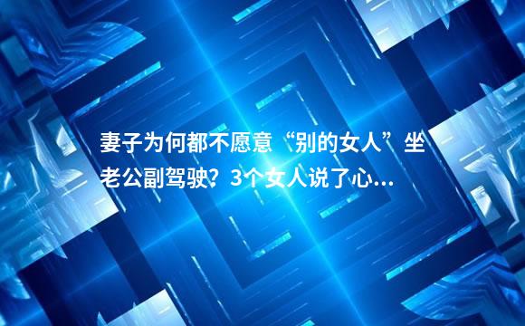 妻子为何都不愿意“别的女人”坐老公副驾驶？3个女人说了心里话
