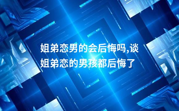 姐弟恋男的会后悔吗,谈姐弟恋的男孩都后悔了