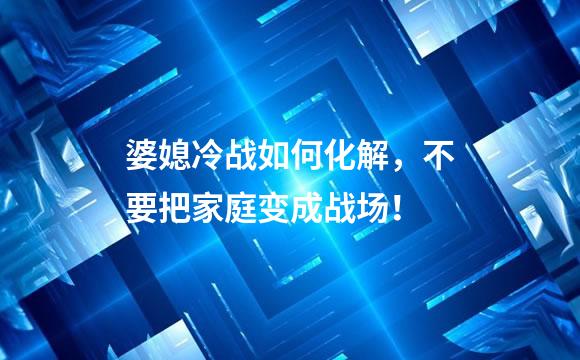 婆媳冷战如何化解，不要把家庭变成战场！