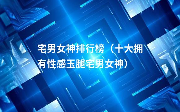 宅男女神排行榜（十大拥有性感玉腿宅男女神）