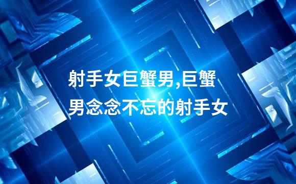 射手女巨蟹男,巨蟹男念念不忘的射手女