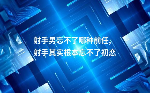 射手男忘不了哪种前任,射手其实根本忘不了初恋