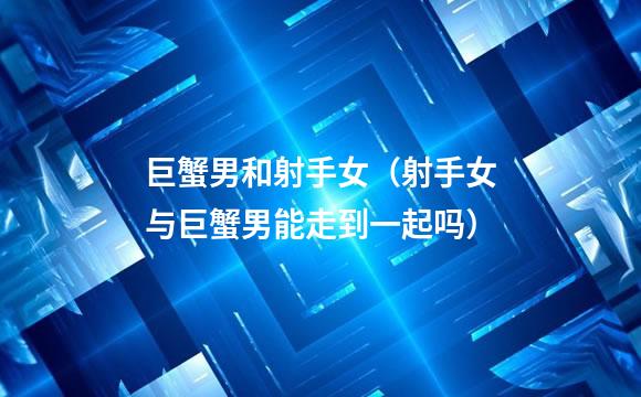 巨蟹男和射手女（射手女与巨蟹男能走到一起吗）