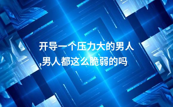 开导一个压力大的男人,男人都这么脆弱的吗