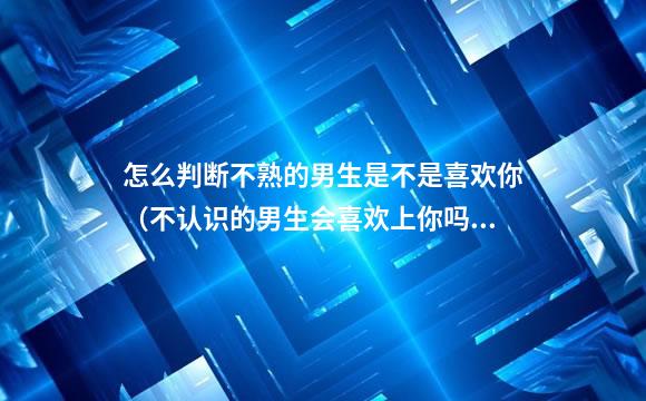 怎么判断不熟的男生是不是喜欢你（不认识的男生会喜欢上你吗）