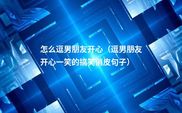 怎么逗男朋友开心（逗男朋友开心一笑的搞笑俏皮句子）