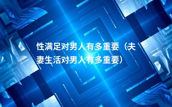 性满足对男人有多重要（夫妻生活对男人有多重要）