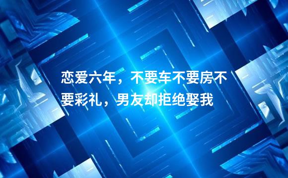 恋爱六年，不要车不要房不要彩礼，男友却拒绝娶我