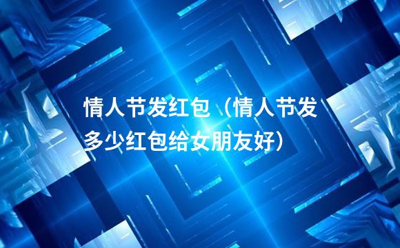 情人节发红包（情人节发多少红包给女朋友好）