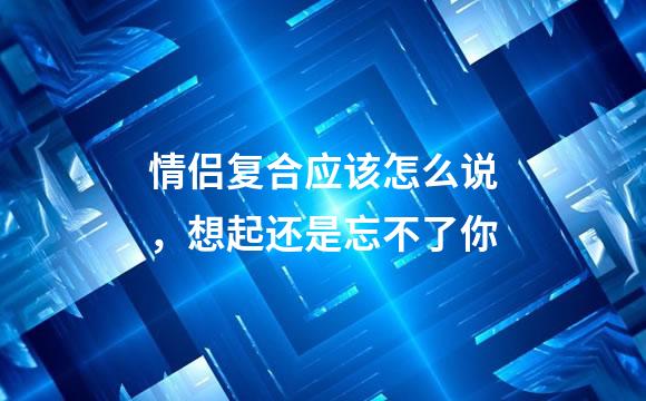 情侣复合应该怎么说，想起还是忘不了你