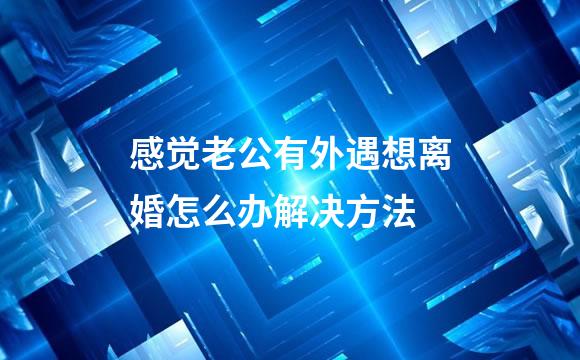 感觉老公有外遇想离婚怎么办解决方法