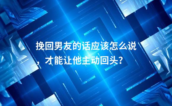 挽回男友的话应该怎么说，才能让他主动回头？