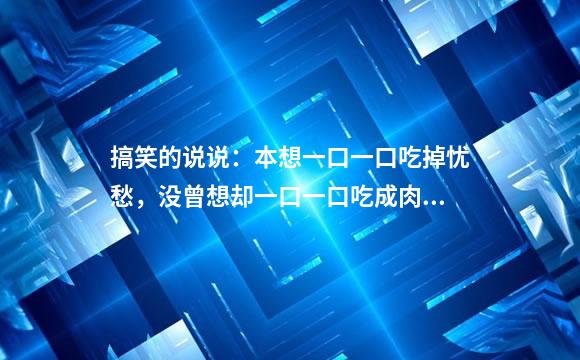搞笑的说说：本想一口一口吃掉忧愁，没曾想却一口一口吃成肉球
