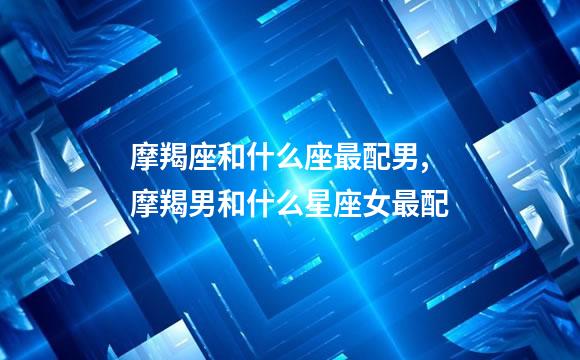 摩羯座和什么座最配男,摩羯男和什么星座女最配