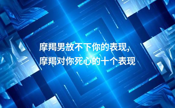 摩羯男放不下你的表现,摩羯对你死心的十个表现