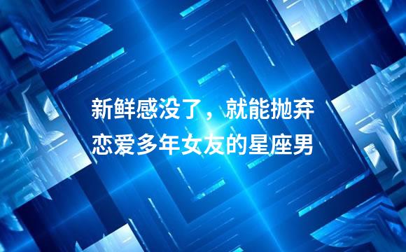 新鲜感没了，就能抛弃恋爱多年女友的星座男