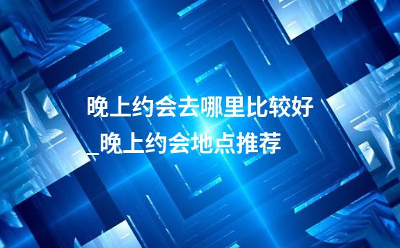 晚上约会去哪里比较好_晚上约会地点推荐