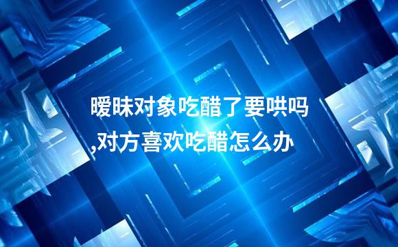 暧昧对象吃醋了要哄吗,对方喜欢吃醋怎么办
