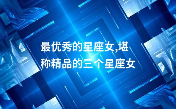 最优秀的星座女,堪称精品的三个星座女