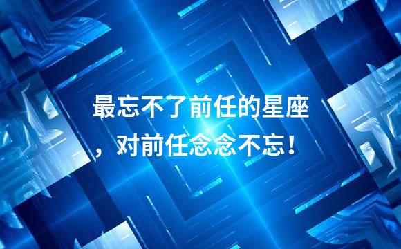 最忘不了前任的星座，对前任念念不忘！