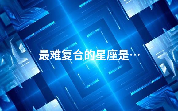 最难复合的星座是…
