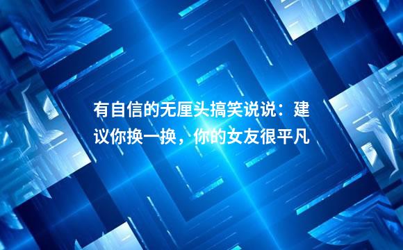 有自信的无厘头搞笑说说：建议你换一换，你的女友很平凡