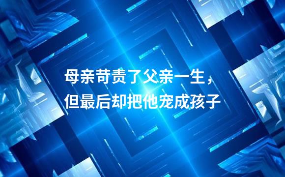 母亲苛责了父亲一生，但最后却把他宠成孩子