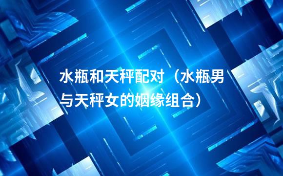水瓶和天秤配对（水瓶男与天秤女的姻缘组合）