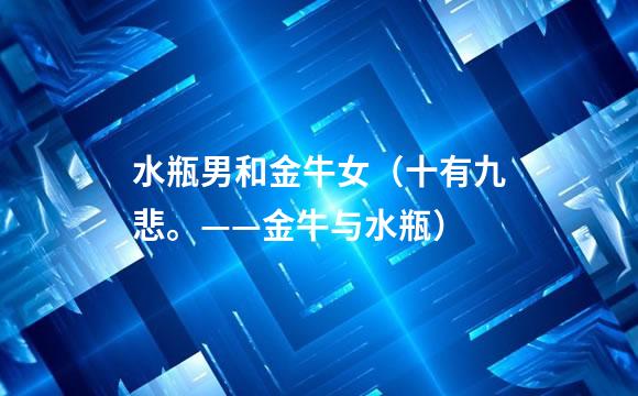 水瓶男和金牛女（十有九悲。——金牛与水瓶）