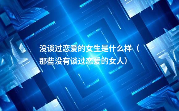 没谈过恋爱的女生是什么样（那些没有谈过恋爱的女人）