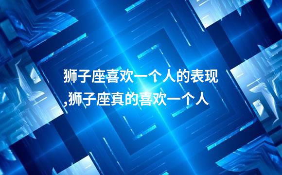 狮子座喜欢一个人的表现,狮子座真的喜欢一个人