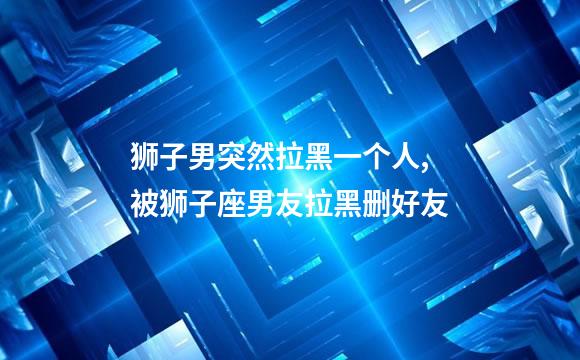 狮子男突然拉黑一个人,被狮子座男友拉黑删好友