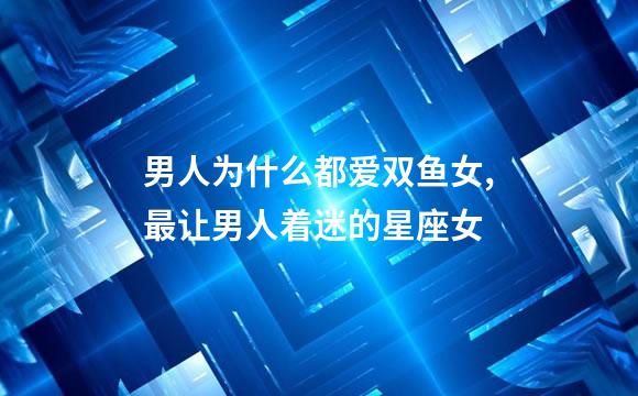 男人为什么都爱双鱼女,最让男人着迷的星座女