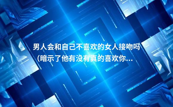 男人会和自己不喜欢的女人接吻吗（暗示了他有没有真的喜欢你）